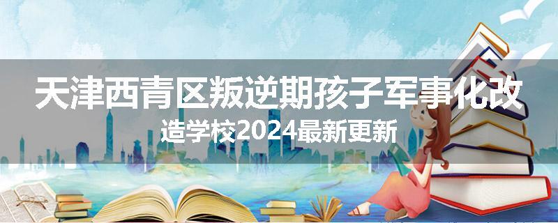 天津西青区叛逆期孩子军事化改造学校2024最新更新