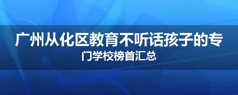 广州从化区教育不听话孩子的专门学校榜首汇总