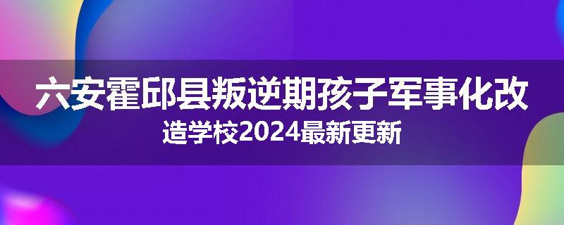 六安霍邱县叛逆期孩子军事化改造学校2024最新更新