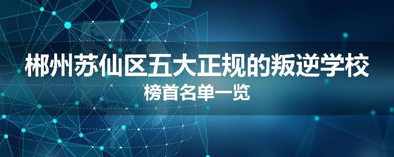 郴州苏仙区五大正规的叛逆学校榜首名单一览