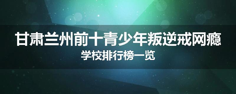 甘肃兰州前十青少年叛逆戒网瘾学校排行榜一览