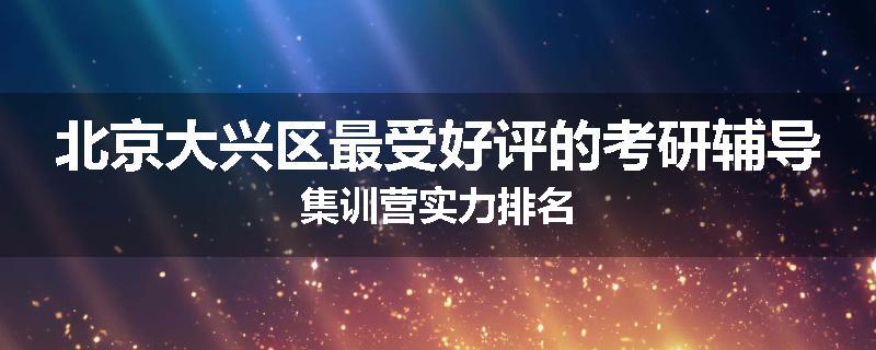 北京大兴区最受好评的考研辅导集训营实力排名