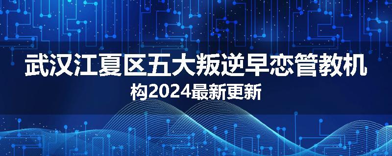 武汉江夏区五大叛逆早恋管教机构2024最新更新