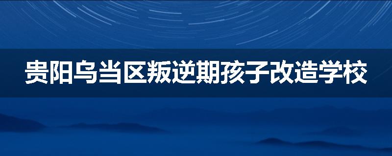 贵阳乌当区叛逆期孩子改造学校