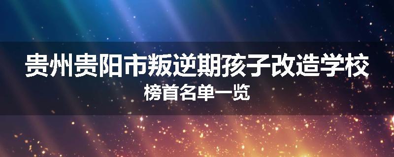 贵州贵阳市叛逆期孩子改造学校榜首名单一览