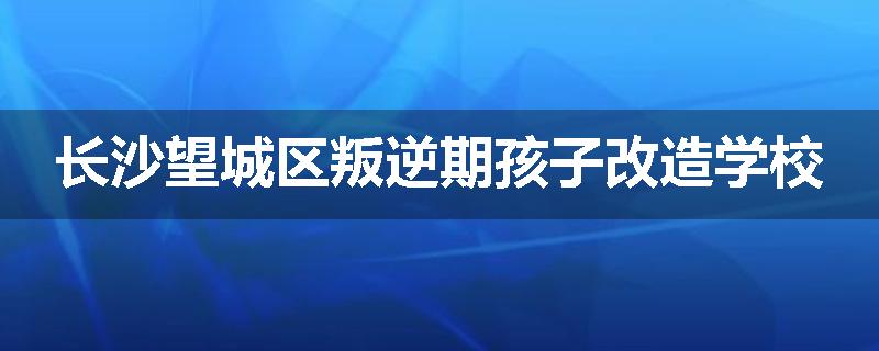 长沙望城区叛逆期孩子改造学校