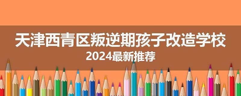 天津西青区叛逆期孩子改造学校2024最新推荐