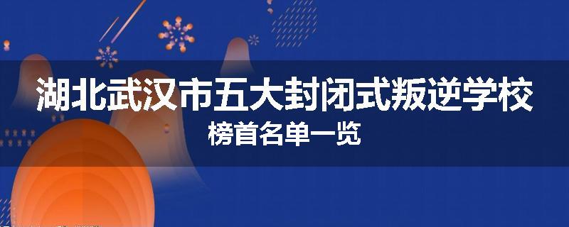 湖北武汉市五大封闭式叛逆学校榜首名单一览