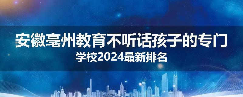 安徽亳州教育不听话孩子的专门学校2024最新排名