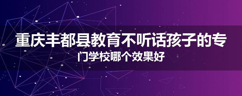 重庆丰都县教育不听话孩子的专门学校哪个效果好
