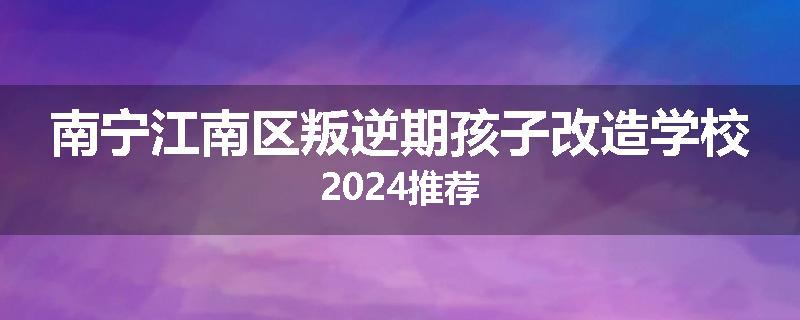 南宁江南区叛逆期孩子改造学校2024推荐