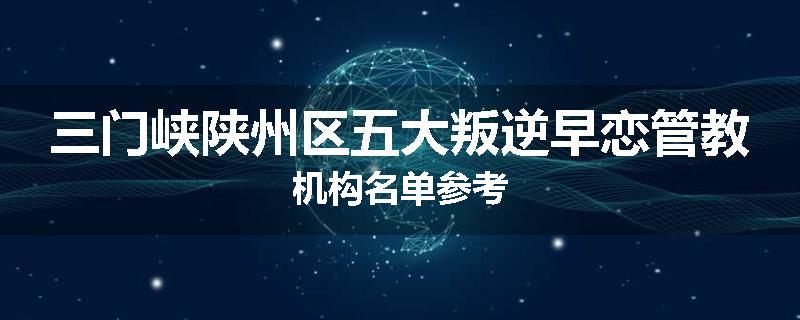 三门峡陕州区五大叛逆早恋管教机构名单参考