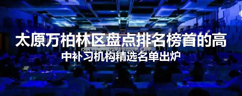 太原万柏林区盘点排名榜首的高中补习机构精选名单出炉