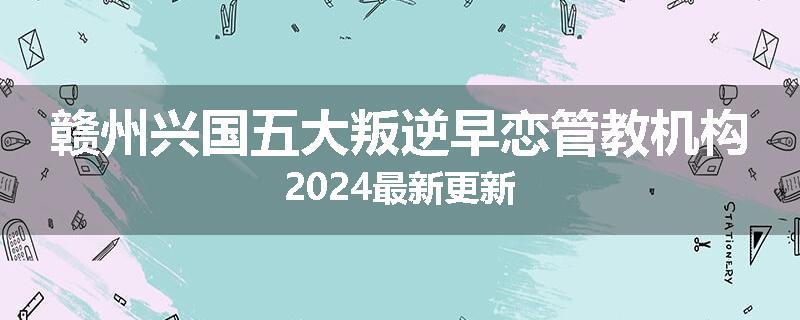 赣州兴国五大叛逆早恋管教机构2024最新更新