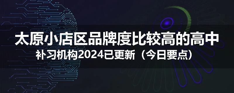 太原小店区品牌度比较高的高中补习机构2024已更新（今日要点）