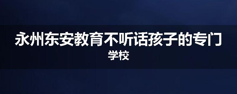永州东安教育不听话孩子的专门学校