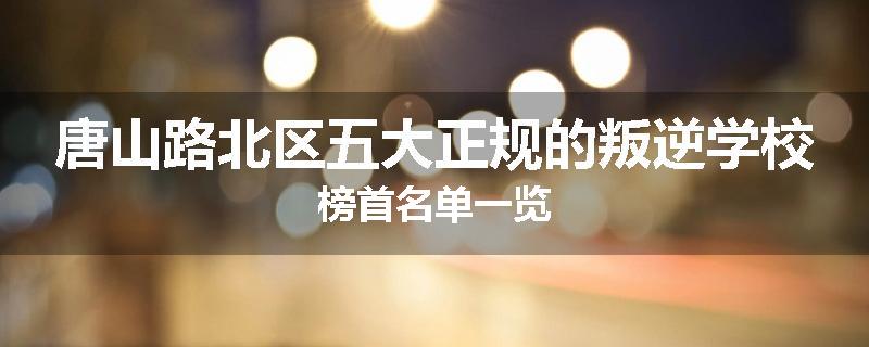 唐山路北区五大正规的叛逆学校榜首名单一览
