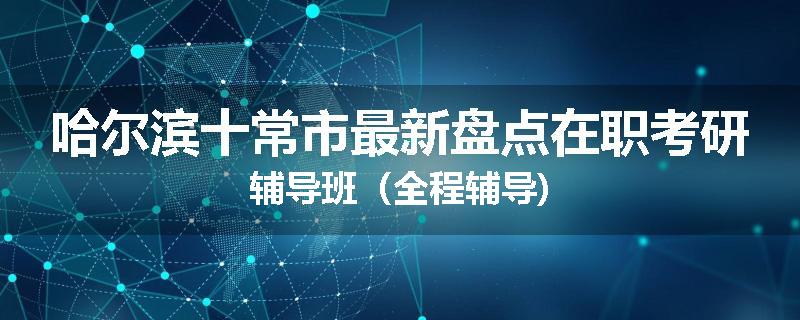 哈尔滨十常市最新盘点在职考研辅导班（全程辅导)
