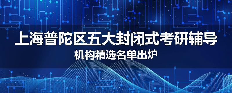 上海普陀区五大封闭式考研辅导机构精选名单出炉