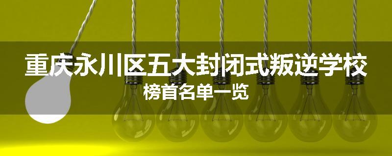 重庆永川区五大封闭式叛逆学校榜首名单一览