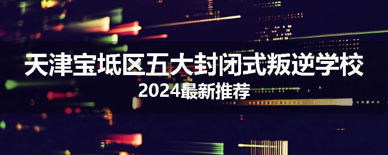 天津宝坻区五大封闭式叛逆学校2024最新推荐