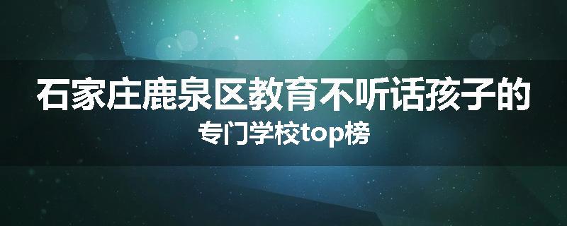 石家庄鹿泉区教育不听话孩子的专门学校top榜