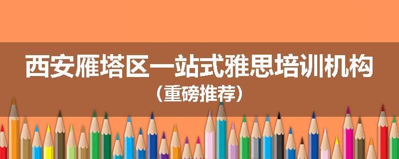 西安雁塔区一站式雅思培训机构（重磅推荐）
