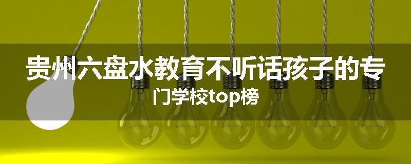 贵州六盘水教育不听话孩子的专门学校top榜