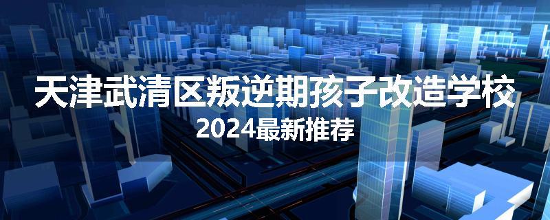 天津武清区叛逆期孩子改造学校2024最新推荐