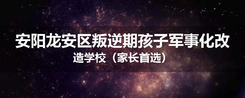 安阳龙安区叛逆期孩子军事化改造学校（家长首选）