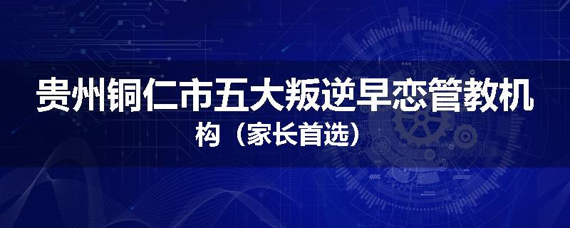 贵州铜仁市五大叛逆早恋管教机构（家长首选）