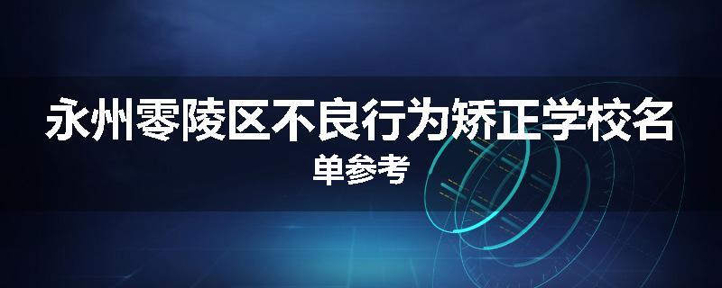 永州零陵区不良行为矫正学校名单参考