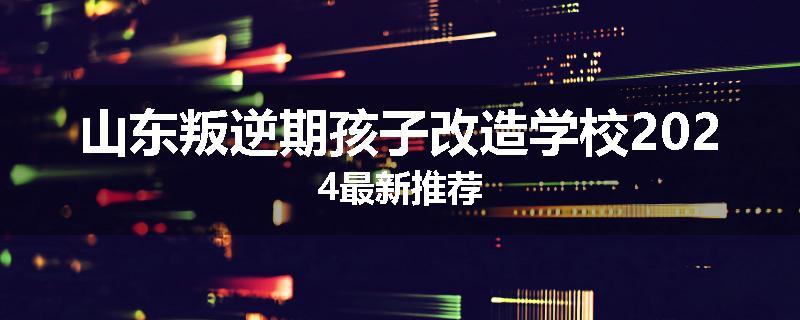 山东叛逆期孩子改造学校2024最新推荐