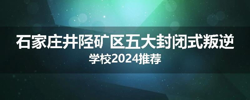 石家庄井陉矿区五大封闭式叛逆学校2024推荐