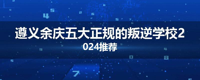 遵义余庆五大正规的叛逆学校2024推荐