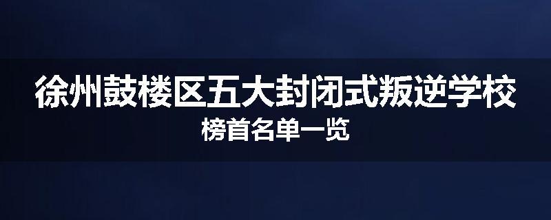 徐州鼓楼区五大封闭式叛逆学校榜首名单一览
