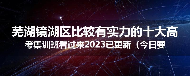 芜湖镜湖区比较有实力的十大高考集训班看过来2023已更新（今日要点）