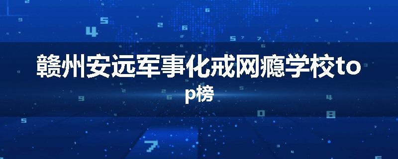 赣州安远军事化戒网瘾学校top榜
