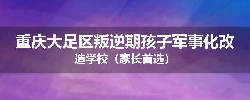 重庆大足区叛逆期孩子军事化改造学校（家长首选）