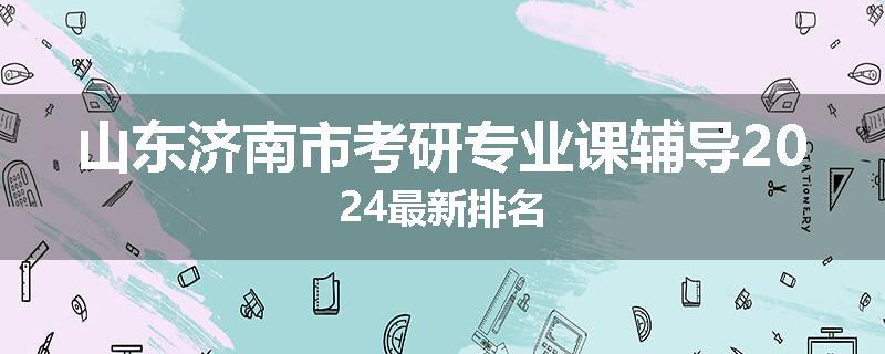 山东济南市考研专业课辅导2024最新排名