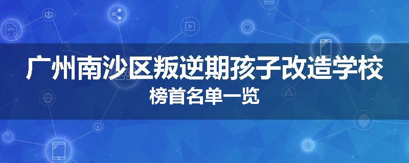 广州南沙区叛逆期孩子改造学校榜首名单一览