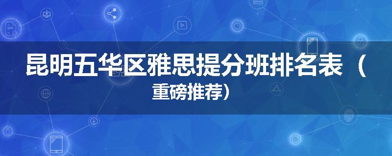 昆明五华区雅思提分班排名表（重磅推荐）