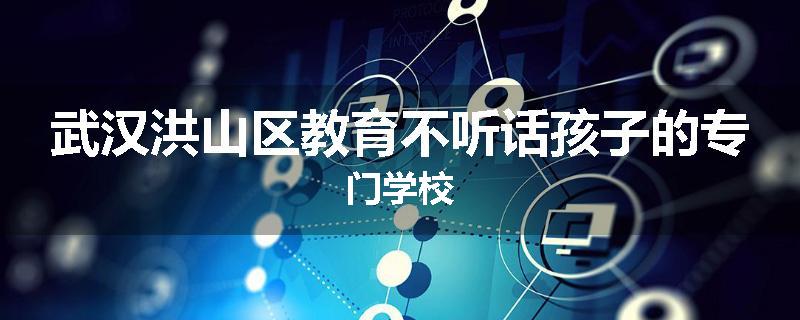 武汉洪山区教育不听话孩子的专门学校