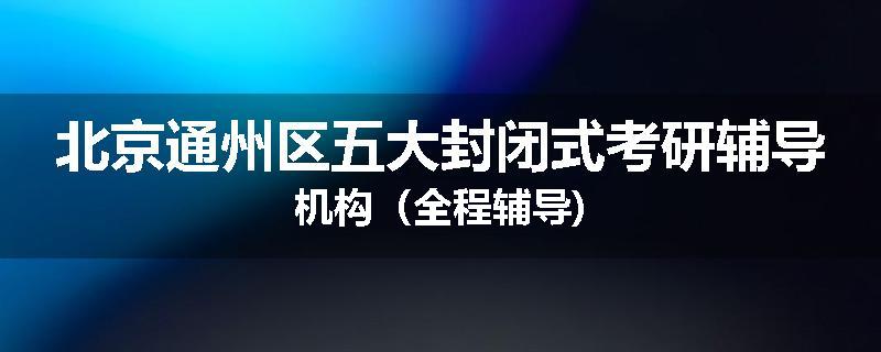 北京通州区五大封闭式考研辅导机构（全程辅导)