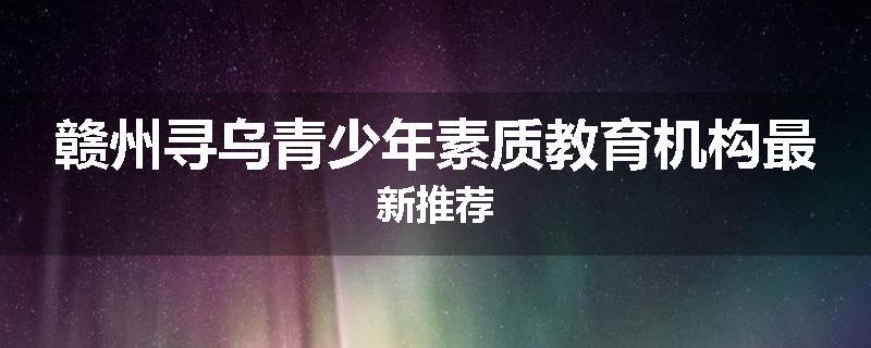 赣州寻乌青少年素质教育机构最新推荐