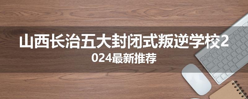 山西长治五大封闭式叛逆学校2024最新推荐