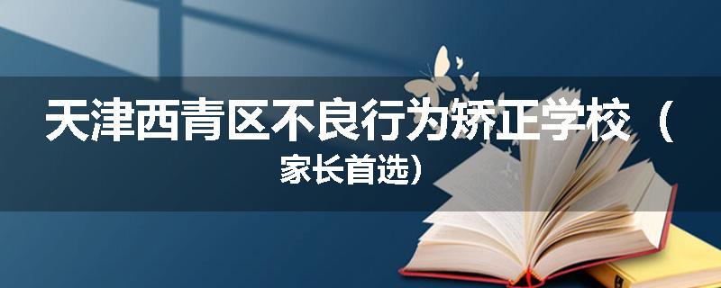 天津西青区不良行为矫正学校（家长首选）