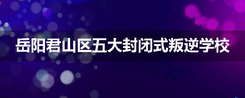岳阳君山区五大封闭式叛逆学校