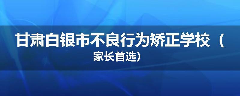 甘肃白银市不良行为矫正学校（家长首选）