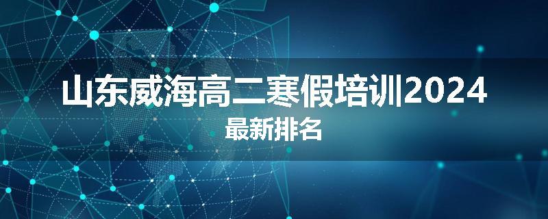 山东威海高二寒假培训2024最新排名